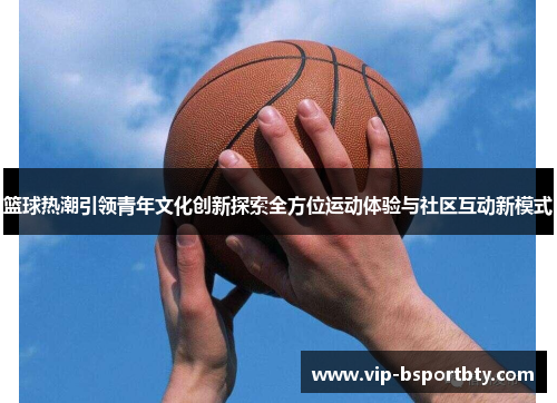 篮球热潮引领青年文化创新探索全方位运动体验与社区互动新模式