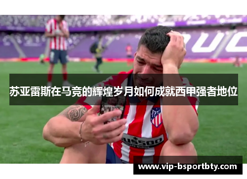 苏亚雷斯在马竞的辉煌岁月如何成就西甲强者地位