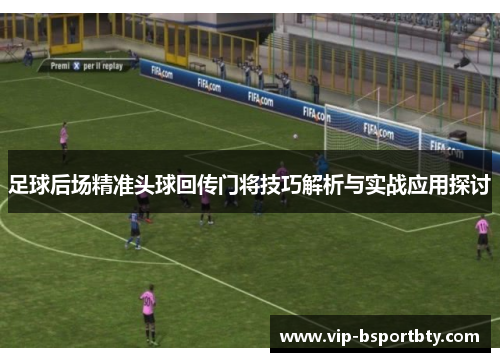 足球后场精准头球回传门将技巧解析与实战应用探讨