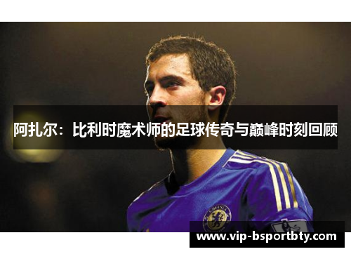 阿扎尔：比利时魔术师的足球传奇与巅峰时刻回顾