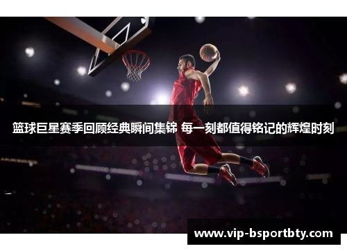 篮球巨星赛季回顾经典瞬间集锦 每一刻都值得铭记的辉煌时刻