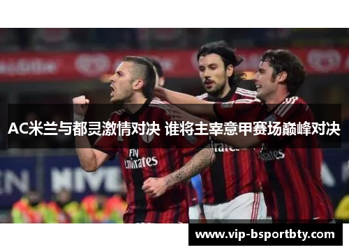 AC米兰与都灵激情对决 谁将主宰意甲赛场巅峰对决