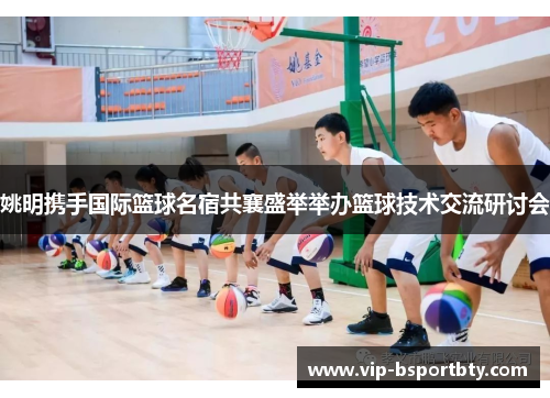 姚明携手国际篮球名宿共襄盛举举办篮球技术交流研讨会
