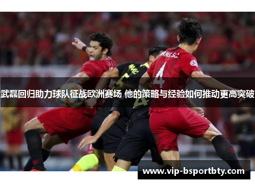 武磊回归助力球队征战欧洲赛场 他的策略与经验如何推动更高突破