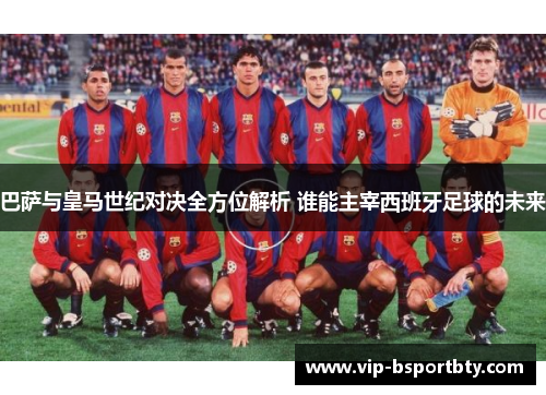 巴萨与皇马世纪对决全方位解析 谁能主宰西班牙足球的未来