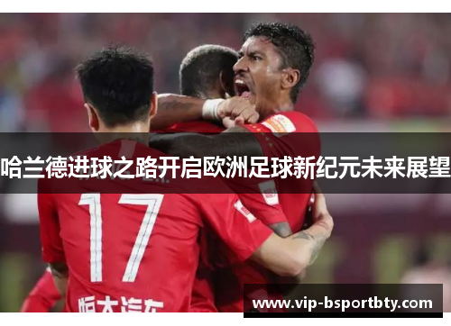 哈兰德进球之路开启欧洲足球新纪元未来展望