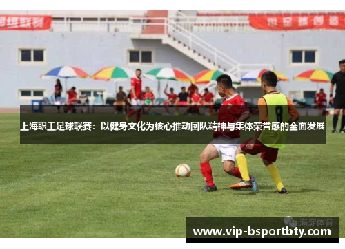 上海职工足球联赛：以健身文化为核心推动团队精神与集体荣誉感的全面发展
