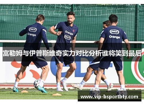 富勒姆与伊普斯维奇实力对比分析谁将笑到最后