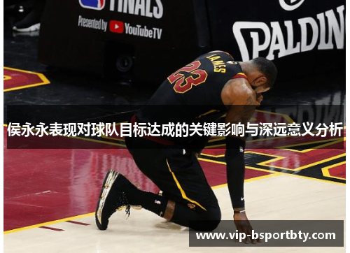 侯永永表现对球队目标达成的关键影响与深远意义分析