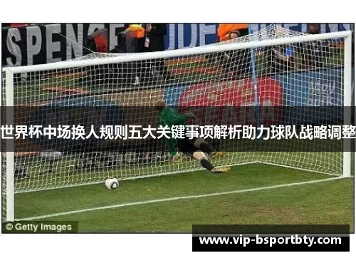 世界杯中场换人规则五大关键事项解析助力球队战略调整